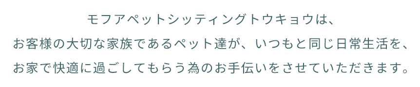 モフアペットシッティングトウキョウは、お客様の大切な家族であるペット達が、いつもと同じ日常生活を、お家で快適に過ごしてもらう為のお手伝いをさせていただきます。